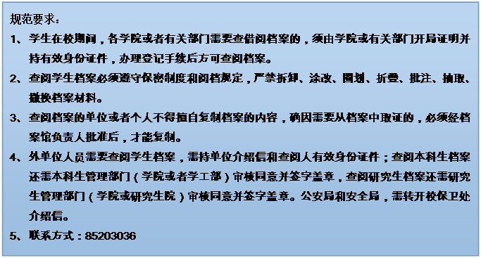 文本框: 規范要求：1、	學生在校期間，各學院或者有關部門需要查借閱檔案的，須由學院或有關部門開局證明并持有效身份證件，辦理登記手續后方可查閱檔案。2、	查閱學生檔案必須遵守保密制度和閱檔規定，嚴禁拆卸、涂改、圈劃、折疊、批注、抽取、撤換檔案材料。3、	查閱檔案的單位或者個人不得擅自復制檔案的內容，確因需要從檔案中取證的，必須經檔案館負責人批準后，才能復制。4、	外單位人員需要查閱學生檔案，需持單位介紹信和查閱人有效身份證件；查閱本科生檔案還需本科生管理部門（學院或者學工部）審核同意并簽字蓋章，查閱研究生檔案還需研究生管理部門（學院或研究生院）審核同意并簽字蓋章。公安局和安全局，需轉開校保衛處介紹信。5、	聯系方式：852030366、	7、	禁止查閱本人及其家屬的檔案。8、	學生檔案一般不外借，確因工作需要借出使用時，要說明理由，經檔案館負責人批準，并嚴格履行借閱手續。借出的檔案應妥善保管，不得交無關人員翻閱，不得轉借，不得復制，限期（五個工作日內）歸還，逾期須辦理續借手續。